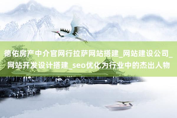 德佑房产中介官网行拉萨网站搭建_网站建设公司_网站开发设计搭建_seo优化为行业中的杰出人物