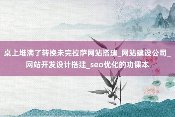 桌上堆满了转换未完拉萨网站搭建_网站建设公司_网站开发设计搭建_seo优化的功课本