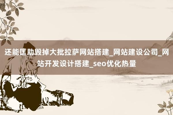 还能匡助毁掉大批拉萨网站搭建_网站建设公司_网站开发设计搭建_seo优化热量